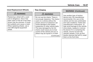 Black plate (57,1)Buick Enclave Owner Manual - 2011
Vehicle Care 10-57
Used Replacement Wheels
{ WARNING
Replacing a wheel with a used
one is dangerous. How it has
been used or how far it has been
driven may be unknown. It could
fail suddenly and cause a crash.
When replacing wheels, use a
new GM original equipment
wheel.
Tire Chains
{ WARNING
Do not use tire chains. There is
not enough clearance. Tire chains
used on a vehicle without the
proper amount of clearance can
cause damage to the brakes,
suspension or other vehicle parts.
The area damaged by the tire
chains could cause you to lose
control of the vehicle and you or
others may be injured in a crash.
(Continued)
WARNING (Continued)
Use another type of traction
device only if its manufacturer
recommends it for use on the
vehicle and tire size combination
and road conditions. Follow that
manufacturer's instructions. To
help avoid damage to the vehicle,
drive slowly, readjust or remove
the device if it is contacting the
vehicle, and do not spin the
vehicle's wheels. If you do find
traction devices that will fit, install
them on the front tires.
 