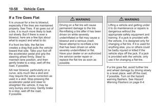 Black plate (58,1)Buick Enclave Owner Manual - 2011
10-58 Vehicle Care
If a Tire Goes Flat
It is unusual for a tire to blowout,
especially if the tires are maintained
properly. See Tires. If air goes out of
a tire, it is much more likely to leak
out slowly. But if there is ever a
blowout, here are a few tips about
what to expect and what to do:
If a front tire fails, the flat tire
creates a drag that pulls the vehicle
toward that side. Take your foot off
the accelerator pedal and grip the
steering wheel firmly. Steer to
maintain lane position, and then
gently brake to a stop, well off the
road, if possible.
AA rear blowout, particularly on a
curve, acts much like a skid and
may require the same correction as
used in a skid. Stop pressing the
accelerator pedal and steer to
straighten the vehicle. It may be
very bumpy and noisy. Gently brake
to a stop, well off the road,
if possible.
{ WARNING
Driving on a flat tire will cause
permanent damage to the tire.
Re-inflating a tire after it has been
driven on while severely
underinflated or flat may cause a
blowout and a serious crash.
Never attempt to re-inflate a tire
that has been driven on while
severely underinflated or flat.
Have your dealer or an authorized
tire service center repair or
replace the flat tire as soon as
possible.
{ WARNING
Lifting a vehicle and getting under
it to do maintenance or repairs is
dangerous without the
appropriate safety equipment and
training. If a jack is provided with
the vehicle, it is designed only for
changing a flat tire. If it is used for
anything else, you or others could
be badly injured or killed if the
vehicle slips off the jack. If a jack
is provided with the vehicle, only
use it for changing a flat tire.
If a tire goes flat, avoid further tire
and wheel damage by driving slowly
to a level place, well off the road,
if possible. Turn on the hazard
warning flashers. See Hazard
Warning Flashers on page 6‑4.
 
