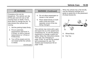 Black plate (59,1)Buick Enclave Owner Manual - 2011
Vehicle Care 10-59
{ WARNING
Changing a tire can be
dangerous. The vehicle can slip
off the jack and roll over or fall
causing injury or death. Find a
level place to change the tire. To
help prevent the vehicle from
moving:
1. Set the parking brake firmly.
2. Put an automatic
transmission shift lever in
P (Park), or shift a manual
transmission to 1 (First) or
R (Reverse).
3. Turn off the engine and do
not restart while the vehicle
is raised.
(Continued)
WARNING (Continued)
4. Do not allow passengers to
remain in the vehicle.
5. Place wheel blocks on both
sides of the tire at the
opposite corner of the tire
being changed.
This vehicle may come with a jack
and spare tire or a tire sealant and
compressor kit. To use the jacking
equipment to change a spare tire
safely, follow the instructions below.
Then see Tire Changing on
page 10‑68. To use the tire sealant
and compressor kit, see Tire
Sealant and Compressor Kit on
page 10‑60.
When the vehicle has a flat tire (B),
use the following example as a
guide to assist you in the placement
of wheel blocks (A).
A. Wheel Block
B. Flat Tire
 