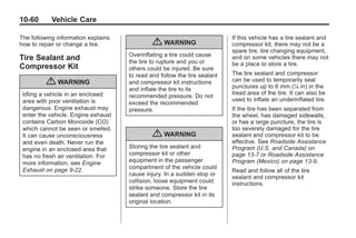 Black plate (60,1)Buick Enclave Owner Manual - 2011
10-60 Vehicle Care
The following information explains
how to repair or change a tire.
Tire Sealant and
Compressor Kit
{ WARNING
Idling a vehicle in an enclosed
area with poor ventilation is
dangerous. Engine exhaust may
enter the vehicle. Engine exhaust
contains Carbon Monoxide (CO)
which cannot be seen or smelled.
It can cause unconsciousness
and even death. Never run the
engine in an enclosed area that
has no fresh air ventilation. For
more information, see Engine
Exhaust on page 9‑22.
{ WARNING
Overinflating a tire could cause
the tire to rupture and you or
others could be injured. Be sure
to read and follow the tire sealant
and compressor kit instructions
and inflate the tire to its
recommended pressure. Do not
exceed the recommended
pressure.
{ WARNING
Storing the tire sealant and
compressor kit or other
equipment in the passenger
compartment of the vehicle could
cause injury. In a sudden stop or
collision, loose equipment could
strike someone. Store the tire
sealant and compressor kit in its
original location.
If this vehicle has a tire sealant and
compressor kit, there may not be a
spare tire, tire changing equipment,
and on some vehicles there may not
be a place to store a tire.
The tire sealant and compressor
can be used to temporarily seal
punctures up to 6 mm (¼ in) in the
tread area of the tire. It can also be
used to inflate an underinflated tire.
If the tire has been separated from
the wheel, has damaged sidewalls,
or has a large puncture, the tire is
too severely damaged for the tire
sealant and compressor kit to be
effective. See Roadside Assistance
Program (U.S. and Canada) on
page 13‑7 or Roadside Assistance
Program (Mexico) on page 13‑9.
Read and follow all of the tire
sealant and compressor kit
instructions.
 