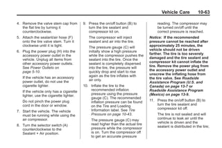 Black plate (63,1)Buick Enclave Owner Manual - 2011
Vehicle Care 10-63
4. Remove the valve stem cap from
the flat tire by turning it
counterclockwise.
5. Attach the sealant/air hose (F)
onto the tire valve stem. Turn it
clockwise until it is tight.
6. Plug the power plug (H) into the
accessory power outlet in the
vehicle. Unplug all items from
other accessory power outlets.
See Power Outlets on
page 5‑10.
If the vehicle has an accessory
power outlet, do not use the
cigarette lighter.
If the vehicle only has a cigarette
lighter, use the cigarette lighter.
Do not pinch the power plug
cord in the door or window.
7. Start the vehicle. The vehicle
must be running while using the
air compressor.
8. Turn the selector switch (A)
counterclockwise to the
Sealant + Air position.
9. Press the on/off button (B) to
turn the tire sealant and
compressor kit on.
The compressor will inject
sealant and air into the tire.
The pressure gauge (C) will
initially show a high pressure
while the compressor pushes the
sealant into the tire. Once the
sealant is completely dispersed
into the tire, the pressure will
quickly drop and start to rise
again as the tire inflates with
air only.
10. Inflate the tire to the
recommended inflation
pressure using the pressure
gauge (C). The recommended
inflation pressure can be found
on the Tire and Loading
Information label. See Tire
Pressure on page 10‑43.
The pressure gauge (C) may
read higher than the actual tire
pressure while the compressor
is on. Turn the compressor off
to get an accurate pressure
reading. The compressor may
be turned on/off until the
correct pressure is reached.
Notice: If the recommended
pressure cannot be reached after
approximately 25 minutes, the
vehicle should not be driven
farther. The tire is too severely
damaged and the tire sealant and
compressor kit cannot inflate the
tire. Remove the power plug from
the accessory power outlet and
unscrew the inflating hose from
the tire valve. See Roadside
Assistance Program (U.S. and
Canada) on page 13‑7 or
Roadside Assistance Program
(Mexico) on page 13‑9.
11. Press the on/off button (B) to
turn the tire sealant and
compressor kit off.
The tire is not sealed and will
continue to leak air until the
vehicle is driven and the
sealant is distributed in the tire;
 