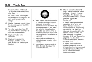 Black plate (64,1)Buick Enclave Owner Manual - 2011
10-64 Vehicle Care
therefore, Steps 12 through
18 must be done immediately
after Step 11.
Be careful while handling the
tire sealant and compressor kit
as it could be warm after
usage.
12. Unplug the power plug (H) from
the accessory power outlet in
the vehicle.
13. Turn the sealant/air hose (F)
counterclockwise to remove it
from the tire valve stem.
14. Replace the tire valve
stem cap.
15. Replace the sealant/air
hose (F), and the power
plug (H) back in their original
location.
16. If the flat tire was able to inflate
to the recommended inflation
pressure, remove the
maximum speed label from the
sealant canister (E) and place
it in a highly visible location.
The label is a reminder not to
exceed 90 km/h (55 mph) until
the damaged tire is repaired or
replaced.
17. Return the equipment to its
original storage location in the
vehicle.
18. Immediately drive the vehicle
8 km (5 mi) to distribute the
sealant in the tire.
19. Stop at a safe location and
check the tire pressure. Refer
to Steps 1 through 11 under
“Using the Tire Sealant and
Compressor Kit without Sealant
to Inflate a Tire (Not
Punctured).”
If the tire pressure has fallen
more than 68 kPa (10 psi)
below the recommended
inflation pressure, stop driving
the vehicle. The tire is too
severely damaged and the tire
sealant cannot seal the tire.
See Roadside Assistance
Program (U.S. and Canada) on
page 13‑7 or Roadside
Assistance Program (Mexico)
on page 13‑9.
If the tire pressure has not
dropped more than 68 kPa
(10 psi) from the recommended
inflation pressure, inflate the
tire to the recommended
inflation pressure.
 