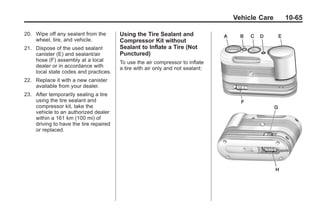Black plate (65,1)Buick Enclave Owner Manual - 2011
Vehicle Care 10-65
20. Wipe off any sealant from the
wheel, tire, and vehicle.
21. Dispose of the used sealant
canister (E) and sealant/air
hose (F) assembly at a local
dealer or in accordance with
local state codes and practices.
22. Replace it with a new canister
available from your dealer.
23. After temporarily sealing a tire
using the tire sealant and
compressor kit, take the
vehicle to an authorized dealer
within a 161 km (100 mi) of
driving to have the tire repaired
or replaced.
Using the Tire Sealant and
Compressor Kit without
Sealant to Inflate a Tire (Not
Punctured)
To use the air compressor to inflate
a tire with air only and not sealant:
 