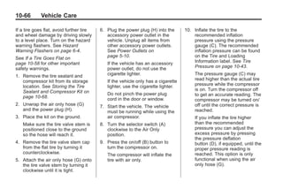 Black plate (66,1)Buick Enclave Owner Manual - 2011
10-66 Vehicle Care
If a tire goes flat, avoid further tire
and wheel damage by driving slowly
to a level place. Turn on the hazard
warning flashers. See Hazard
Warning Flashers on page 6‑4.
See If a Tire Goes Flat on
page 10‑58 for other important
safety warnings.
1. Remove the tire sealant and
compressor kit from its storage
location. See Storing the Tire
Sealant and Compressor Kit on
page 10‑68.
2. Unwrap the air only hose (G)
and the power plug (H).
3. Place the kit on the ground.
Make sure the tire valve stem is
positioned close to the ground
so the hose will reach it.
4. Remove the tire valve stem cap
from the flat tire by turning it
counterclockwise.
5. Attach the air only hose (G) onto
the tire valve stem by turning it
clockwise until it is tight.
6. Plug the power plug (H) into the
accessory power outlet in the
vehicle. Unplug all items from
other accessory power outlets.
See Power Outlets on
page 5‑10.
If the vehicle has an accessory
power outlet, do not use the
cigarette lighter.
If the vehicle only has a cigarette
lighter, use the cigarette lighter.
Do not pinch the power plug
cord in the door or window.
7. Start the vehicle. The vehicle
must be running while using the
air compressor.
8. Turn the selector switch (A)
clockwise to the Air Only
position.
9. Press the on/off (B) button to
turn the compressor on.
The compressor will inflate the
tire with air only.
10. Inflate the tire to the
recommended inflation
pressure using the pressure
gauge (C). The recommended
inflation pressure can be found
on the Tire and Loading
Information label. See Tire
Pressure on page 10‑43.
The pressure gauge (C) may
read higher than the actual tire
pressure while the compressor
is on. Turn the compressor off
to get an accurate reading. The
compressor may be turned on/
off until the correct pressure is
reached.
If you inflate the tire higher
than the recommended
pressure you can adjust the
excess pressure by pressing
the pressure deflation
button (D), if equipped, until the
proper pressure reading is
reached. This option is only
functional when using the air
only hose (G).
 
