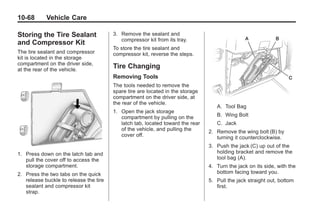 Black plate (68,1)Buick Enclave Owner Manual - 2011
10-68 Vehicle Care
Storing the Tire Sealant
and Compressor Kit
The tire sealant and compressor
kit is located in the storage
compartment on the driver side,
at the rear of the vehicle.
1. Press down on the latch tab and
pull the cover off to access the
storage compartment.
2. Press the two tabs on the quick
release buckle to release the tire
sealant and compressor kit
strap.
3. Remove the sealant and
compressor kit from its tray.
To store the tire sealant and
compressor kit, reverse the steps.
Tire Changing
Removing Tools
The tools needed to remove the
spare tire are located in the storage
compartment on the driver side, at
the rear of the vehicle.
1. Open the jack storage
compartment by pulling on the
latch tab, located toward the rear
of the vehicle, and pulling the
cover off.
A. Tool Bag
B. Wing Bolt
C. Jack
2. Remove the wing bolt (B) by
turning it counterclockwise.
3. Push the jack (C) up out of the
holding bracket and remove the
tool bag (A).
4. Turn the jack on its side, with the
bottom facing toward you.
5. Pull the jack straight out, bottom
first.
 
