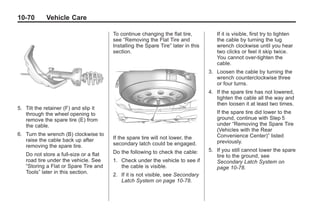 Black plate (70,1)Buick Enclave Owner Manual - 2011
10-70 Vehicle Care
5. Tilt the retainer (F) and slip it
through the wheel opening to
remove the spare tire (E) from
the cable.
6. Turn the wrench (B) clockwise to
raise the cable back up after
removing the spare tire.
Do not store a full‐size or a flat
road tire under the vehicle. See
“Storing a Flat or Spare Tire and
Tools” later in this section.
To continue changing the flat tire,
see “Removing the Flat Tire and
Installing the Spare Tire” later in this
section.
If the spare tire will not lower, the
secondary latch could be engaged.
Do the following to check the cable:
1. Check under the vehicle to see if
the cable is visible.
2. If it is not visible, see Secondary
Latch System on page 10‑78.
If it is visible, first try to tighten
the cable by turning the lug
wrench clockwise until you hear
two clicks or feel it skip twice.
You cannot over‐tighten the
cable.
3. Loosen the cable by turning the
wrench counterclockwise three
or four turns.
4. If the spare tire has not lowered,
tighten the cable all the way and
then loosen it at least two times.
If the spare tire did lower to the
ground, continue with Step 5
under “Removing the Spare Tire
(Vehicles with the Rear
Convenience Center)” listed
previously.
5. If you still cannot lower the spare
tire to the ground, see
Secondary Latch System on
page 10‑78.
 