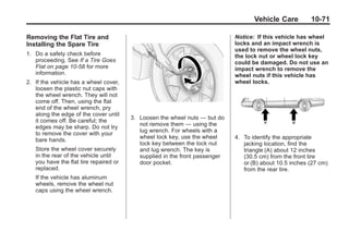 Black plate (71,1)Buick Enclave Owner Manual - 2011
Vehicle Care 10-71
Removing the Flat Tire and
Installing the Spare Tire
1. Do a safety check before
proceeding. See If a Tire Goes
Flat on page 10‑58 for more
information.
2. If the vehicle has a wheel cover,
loosen the plastic nut caps with
the wheel wrench. They will not
come off. Then, using the flat
end of the wheel wrench, pry
along the edge of the cover until
it comes off. Be careful; the
edges may be sharp. Do not try
to remove the cover with your
bare hands.
Store the wheel cover securely
in the rear of the vehicle until
you have the flat tire repaired or
replaced.
If the vehicle has aluminum
wheels, remove the wheel nut
caps using the wheel wrench.
3. Loosen the wheel nuts — but do
not remove them — using the
lug wrench. For wheels with a
wheel lock key, use the wheel
lock key between the lock nut
and lug wrench. The key is
supplied in the front passenger
door pocket.
Notice: If this vehicle has wheel
locks and an impact wrench is
used to remove the wheel nuts,
the lock nut or wheel lock key
could be damaged. Do not use an
impact wrench to remove the
wheel nuts if this vehicle has
wheel locks.
4. To identify the appropriate
jacking location, find the
triangle (A) about 12 inches
(30.5 cm) from the front tire
or (B) about 10.5 inches (27 cm)
from the rear tire.
 