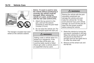 Black plate (72,1)Buick Enclave Owner Manual - 2011
10-72 Vehicle Care
The triangle is located near each
wheel on the vehicle's exterior.
Notice: If a jack is used to raise
the vehicle without positioning it
correctly, the vehicle could be
damaged. When raising the
vehicle on a jack, avoid contact
with the rear axle control arms.
5. Attach the lug wrench to the
jack, and turn the wrench
clockwise to raise the jack head
3 inches (7.6 cm).
6. Do not raise the vehicle yet. Put
the compact spare tire near you.
{ WARNING
Getting under a vehicle when it is
jacked up is dangerous. If the
vehicle slips off the jack, you
could be badly injured or killed.
Never get under a vehicle when it
is supported only by a jack.
{ WARNING
Raising the vehicle with the jack
improperly positioned can
damage the vehicle and even
make the vehicle fall. To help
avoid personal injury and vehicle
damage, be sure to fit the jack lift
head into the proper location
before raising the vehicle.
7. Raise the vehicle by turning the
lug wrench clockwise in the jack.
Raise the vehicle far enough off
the ground so that there is
enough room for the spare tire to
fit under the wheel well.
8. Remove all the wheel nuts and
the flat tire.
 