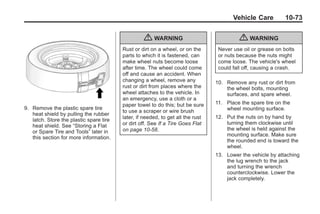 Black plate (73,1)Buick Enclave Owner Manual - 2011
Vehicle Care 10-73
9. Remove the plastic spare tire
heat shield by pulling the rubber
latch. Store the plastic spare tire
heat shield. See “Storing a Flat
or Spare Tire and Tools” later in
this section for more information.
{ WARNING
Rust or dirt on a wheel, or on the
parts to which it is fastened, can
make wheel nuts become loose
after time. The wheel could come
off and cause an accident. When
changing a wheel, remove any
rust or dirt from places where the
wheel attaches to the vehicle. In
an emergency, use a cloth or a
paper towel to do this; but be sure
to use a scraper or wire brush
later, if needed, to get all the rust
or dirt off. See If a Tire Goes Flat
on page 10‑58.
{ WARNING
Never use oil or grease on bolts
or nuts because the nuts might
come loose. The vehicle's wheel
could fall off, causing a crash.
10. Remove any rust or dirt from
the wheel bolts, mounting
surfaces, and spare wheel.
11. Place the spare tire on the
wheel mounting surface.
12. Put the nuts on by hand by
turning them clockwise until
the wheel is held against the
mounting surface. Make sure
the rounded end is toward the
wheel.
13. Lower the vehicle by attaching
the lug wrench to the jack
and turning the wrench
counterclockwise. Lower the
jack completely.
 
