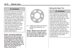 Black plate (74,1)Buick Enclave Owner Manual - 2011
10-74 Vehicle Care
{ WARNING
Wheel nuts that are improperly or
incorrectly tightened can cause
the wheels to become loose or
come off. The wheel nuts should
be tightened with a torque wrench
to the proper torque specification
after replacing. Follow the torque
specification supplied by the
aftermarket manufacturer when
using accessory locking wheel
nuts. See Capacities and
Specifications on page 12‑2 for
original equipment wheel nut
torque specifications.
Notice: Improperly tightened
wheel nuts can lead to brake
pulsation and rotor damage. To
avoid expensive brake repairs,
evenly tighten the wheel nuts in
the proper sequence and to the
proper torque specification. See
Capacities and Specifications on
page 12‑2 for the wheel nut
torque specification.
14. Tighten the wheel nuts firmly in
a crisscross sequence, as
shown.
Notice: Wheel covers will not fit
on the vehicle's compact spare.
If you try to put a wheel cover on
the compact spare, the cover or
the spare could be damaged.
Storing the Spare Tire
{ WARNING
The underbody-mounted spare
tire needs to be stored with the
valve stem pointing down. If the
spare tire is stored with the valve
stem pointing upwards, the
secondary latch will not work
properly and the spare tire could
loosen and suddenly fall from the
vehicle. If this happened when
the vehicle was being driven, the
tire might contact a person or
another vehicle, causing injury
and damage to itself. Be sure the
underbody-mounted spare tire is
stored with the valve stem
pointing down.
 