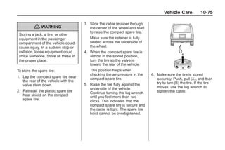 Black plate (75,1)Buick Enclave Owner Manual - 2011
Vehicle Care 10-75
{ WARNING
Storing a jack, a tire, or other
equipment in the passenger
compartment of the vehicle could
cause injury. In a sudden stop or
collision, loose equipment could
strike someone. Store all these in
the proper place.
To store the spare tire:
1. Lay the compact spare tire near
the rear of the vehicle with the
valve stem down.
2. Reinstall the plastic spare tire
heat shield on the compact
spare tire.
3. Slide the cable retainer through
the center of the wheel and start
to raise the compact spare tire.
Make sure the retainer is fully
seated across the underside of
the wheel.
4. When the compact spare tire is
almost in the stored position,
turn the tire so the valve is
toward the rear of the vehicle.
This position helps when
checking the air pressure in the
compact spare tire.
5. Raise the tire fully against the
underside of the vehicle.
Continue turning the lug wrench
until you feel more than two
clicks. This indicates that the
compact spare tire is secure and
the cable is tight. The spare tire
hoist cannot be overtightened.
6. Make sure the tire is stored
securely. Push, pull (A), and then
try to turn (B) the tire. If the tire
moves, use the lug wrench to
tighten the cable.
 