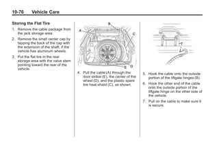 Black plate (76,1)Buick Enclave Owner Manual - 2011
10-76 Vehicle Care
Storing the Flat Tire
1. Remove the cable package from
the jack storage area.
2. Remove the small center cap by
tapping the back of the cap with
the extension of the shaft, if the
vehicle has aluminum wheels.
3. Put the flat tire in the rear
storage area with the valve stem
pointing toward the rear of the
vehicle.
4. Pull the cable (A) through the
door striker (E), the center of the
wheel (D), and the plastic spare
tire heat shield (C), as shown.
5. Hook the cable onto the outside
portion of the liftgate hinges (B).
6. Hook the other end of the cable
onto the outside portion of the
liftgate hinge on the other side of
the vehicle.
7. Pull on the cable to make sure it
is secure.
 