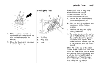 Black plate (77,1)Buick Enclave Owner Manual - 2011
Vehicle Care 10-77
8. Make sure the metal tube is
centered at the striker. Push the
tube toward the front of the
vehicle.
9. Close the liftgate and make sure
it is latched properly.
Storing the Tools
A. Tool Bag
B. Wing Bolt
C. Jack
Put back all tools as they were
stored in the jack storage
compartment and put the
compartment cover back on.
1. Ensure that the bottom of the
jack is facing toward you.
2. Turn the jack (C) on its side and
place down on the holding
bracket.
3. Reinstall the wing bolt (B) by
turning clockwise.
4. To replace the cover, line up the
tab at the front of the cover with
the notch in the cover opening.
Push the cover in place and
make sure that the rear clips are
in the slots and push the cover
closed.
Store the center cap or the plastic
bolt‐on wheel covers until a full size
tire is put back on the vehicle. When
you replace the compact spare with
a full‐size tire, reinstall the bolt‐on
wheel covers or the center cap.
Hand‐tighten them over the wheel
nuts, using the lug wrench.
 