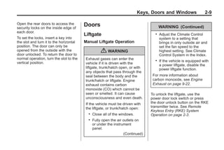 Black plate (9,1)Buick Enclave Owner Manual - 2011
Keys, Doors and Windows 2-9
Open the rear doors to access the
security locks on the inside edge of
each door.
To set the locks, insert a key into
the slot and turn it to the horizontal
position. The door can only be
opened from the outside with the
door unlocked. To return the door to
normal operation, turn the slot to the
vertical position.
Doors
Liftgate
Manual Liftgate Operation
{ WARNING
Exhaust gases can enter the
vehicle if it is driven with the
liftgate, trunk/hatch open, or with
any objects that pass through the
seal between the body and the
trunk/hatch or liftgate. Engine
exhaust contains carbon
monoxide (CO) which cannot be
seen or smelled. It can cause
unconsciousness and even death.
If the vehicle must be driven with
the liftgate, or trunk/hatch open:
. Close all of the windows.
. Fully open the air outlets on
or under the instrument
panel.
(Continued)
WARNING (Continued)
. Adjust the Climate Control
system to a setting that
brings in only outside air and
set the fan speed to the
highest setting. See Climate
Control System in the Index.
. If the vehicle is equipped with
a power liftgate, disable the
power liftgate function.
For more information about
carbon monoxide, see Engine
Exhaust on page 9‑22.
To unlock the liftgate, use the
power door lock switch or press
the door unlock button on the RKE
transmitter twice. See Remote
Keyless Entry (RKE) System
Operation on page 2‑3.
 