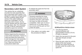 Black plate (78,1)Buick Enclave Owner Manual - 2011
10-78 Vehicle Care
Secondary Latch System
This vehicle has an underbody
mounted tire hoist assembly that
has a secondary latch system. It is
designed to stop the compact spare
tire from suddenly falling off the
vehicle if the cable holding the
spare tire is damaged. For the
secondary latch to work, the tire
must be stowed with the valve stem
pointing down. See Tire Changing
on page 10‑68 for instructions on
storing the spare tire correctly.
{ WARNING
Before beginning this procedure
read all the instructions. Failure to
read and follow the instructions
could damage the hoist assembly
and you and others could get
hurt. Read and follow the
instructions listed next.
To release the spare tire from the
secondary latch:
{ WARNING
Someone standing too close
during the procedure could be
injured by the jack. If the spare
tire does not slide off the jack
completely, make sure no one is
behind you or on either side of
you as you pull the jack out from
under the spare.
1. If the cable is not visible, start
this procedure at Step 3.
All‐Wheel‐Drive Vehicle shown
2. Turn the lug wrench
counterclockwise until
approximately 6 inches (15 cm)
of cable is exposed.
3. Attach the lug wrench to the jack
and raise the jack at least
10 turns.
4. Place the jack under the vehicle,
ahead of the rear bumper.
Position the center lift point of
the jack under the center of the
spare tire.
 