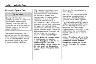 Black plate (80,1)Buick Enclave Owner Manual - 2011
10-80 Vehicle Care
Compact Spare Tire
{ WARNING
Driving with more than one
compact spare tire at a time could
result in loss of braking and
handling. This could lead to a
crash and you or others could be
injured. Use only one compact
spare tire at a time.
The compact spare tire, if the
vehicle has one, was fully inflated
when the vehicle was new, however,
it can lose air after a time. Check
the inflation pressure regularly.
It should be 60 psi (420 kPa).
After installing the compact spare
on the vehicle, stop as soon as
possible and make sure the spare
tire is correctly inflated. The
compact spare is made to perform
well at speeds up to 65 mph
(105 km/h) for distances up to
3,000 miles (5 000 km), so you can
finish your trip and have the full-size
tire repaired or replaced at your
convenience. Of course, it is best to
replace the spare with a full-size tire
as soon as possible. The spare tire
will last longer and be in good
shape in case it is needed again.
Notice: When the compact spare
is installed, do not take the
vehicle through an automatic car
wash with guide rails. The
compact spare can get caught on
the rails which can damage the
tire, wheel and other parts of the
vehicle.
Do not use the compact spare on
other vehicles.
And do not mix the compact spare
tire or wheel with other wheels or
tires. They will not fit. Keep the
spare tire and its wheel together.
The All-Wheel Drive (AWD) system
will be automatically disabled when
you use the compact spare. To
restore the AWD and prevent
excessive wear on the clutch in your
AWD, replace the compact spare
tire with a full-size tire as soon as
possible.
Notice: Tire chains will not fit the
compact spare. Using them can
damage the vehicle and can
damage the chains too. Do not
use tire chains on the compact
spare.
 