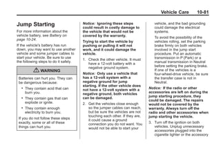 Black plate (81,1)Buick Enclave Owner Manual - 2011
Vehicle Care 10-81
Jump Starting
For more information about the
vehicle battery, see Battery on
page 10‑24.
If the vehicle's battery has run
down, you may want to use another
vehicle and some jumper cables to
start your vehicle. Be sure to use
the following steps to do it safely.
{ WARNING
Batteries can hurt you. They can
be dangerous because:
. They contain acid that can
burn you.
. They contain gas that can
explode or ignite.
. They contain enough
electricity to burn you.
If you do not follow these steps
exactly, some or all of these
things can hurt you.
Notice: Ignoring these steps
could result in costly damage to
the vehicle that would not be
covered by the warranty.
Trying to start the vehicle by
pushing or pulling it will not
work, and it could damage the
vehicle.
1. Check the other vehicle. It must
have a 12‐volt battery with a
negative ground system.
Notice: Only use a vehicle that
has a 12-volt system with a
negative ground for jump
starting. If the other vehicle does
not have a 12-volt system with a
negative ground, both vehicles
can be damaged.
2. Get the vehicles close enough
so the jumper cables can reach,
but be sure the vehicles are not
touching each other. If they are,
it could cause a ground
connection you do not want. You
would not be able to start your
vehicle, and the bad grounding
could damage the electrical
systems.
To avoid the possibility of the
vehicles rolling, set the parking
brake firmly on both vehicles
involved in the jump start
procedure. Put an automatic
transmission in P (Park) or a
manual transmission in Neutral
before setting the parking brake.
If one of the vehicles is a
four-wheel-drive vehicle, be sure
the transfer case is not in
Neutral.
Notice: If the radio or other
accessories are left on during the
jump starting procedure, they
could be damaged. The repairs
would not be covered by the
warranty. Always turn off the
radio and other accessories when
jump starting the vehicle.
3. Turn off the ignition on both
vehicles. Unplug unnecessary
accessories plugged into the
cigarette lighter or the accessory
 