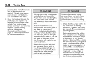 Black plate (82,1)Buick Enclave Owner Manual - 2011
10-82 Vehicle Care
power outlets. Turn off the radio
and all lamps that are not
needed. This will avoid sparks
and help save both batteries.
And it could save the radio!
4. Open the hoods and locate the
positive (+) and negative (−)
terminal locations on the other
vehicle. Your vehicle has a
remote positive (+) and a remote
negative (−) jump starting
terminal. See Engine
Compartment Overview on
page 10‑6 for more information
on the terminal locations.
{ WARNING
Using a match near a battery can
cause battery gas to explode.
People have been hurt doing this,
and some have been blinded.
Use a flashlight if you need more
light.
Be sure the batteries have
enough water. You do not need to
add water to the ACDelco®
battery (or batteries) installed in
your new vehicle. But if a battery
has filler caps, be sure the right
amount of fluid is there. If it is low,
add water to take care of that
first. If you do not, explosive gas
could be present.
Battery fluid contains acid that
can burn you. Do not get it on
you. If you accidentally get it in
your eyes or on your skin, flush
the place with water and get
medical help immediately.
{ WARNING
Fans or other moving engine
parts can injure you badly. Keep
your hands away from moving
parts once the engine is running.
5. Check that the jumper cables do
not have loose or missing
insulation. If they do, you could
get a shock. The vehicles could
be damaged too.
Before you connect the cables,
here are some basic things you
should know. Positive (+) will go
to positive (+) or to a remote
positive (+) terminal if the vehicle
has one. Negative (−) will go to a
heavy, unpainted metal engine
part or to a remote negative (−)
terminal if the vehicle has one.
Do not connect positive (+) to
negative (−) or you will get a
short that would damage the
battery and maybe other parts
too. And do not connect the
 