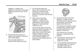 Black plate (83,1)Buick Enclave Owner Manual - 2011
Vehicle Care 10-83
negative (−) cable to the
negative (−) terminal on the dead
battery because this can cause
sparks.
6. Connect the red positive (+)
cable to the positive (+) terminal
of the dead battery.
Use a remote positive (+)
terminal if the vehicle has one.
7. Do not let the other end
touch metal. Connect it to the
positive (+) terminal of the
good battery. Use a remote
positive (+) terminal if the vehicle
has one.
8. Now connect the black
negative (−) cable to the
negative (−) terminal of the
good battery. Use a remote
negative (−) terminal if the
vehicle has one.
Do not let the other end touch
anything until the next step. The
other end of the negative (−)
cable does not go to the dead
battery. It goes to a heavy,
unpainted metal engine part,
or to a remote negative (−)
terminal on the vehicle with the
dead battery.
9. Connect the other end of the
negative (−) cable at least
18 inches (45 cm) away from the
dead battery, but not near
engine parts that move.
The electrical connection is just
as good there, and the chance
of sparks getting back to the
battery is much less.
Your vehicle has a remote
negative (−) terminal for this
purpose.
10. Now start the vehicle with the
good battery and run the
engine for a while.
11. Try to start the vehicle that had
the dead battery. If it will not
start after a few tries, it
probably needs service.
 