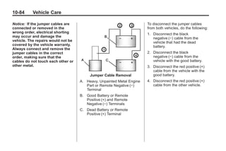Black plate (84,1)Buick Enclave Owner Manual - 2011
10-84 Vehicle Care
Notice: If the jumper cables are
connected or removed in the
wrong order, electrical shorting
may occur and damage the
vehicle. The repairs would not be
covered by the vehicle warranty.
Always connect and remove the
jumper cables in the correct
order, making sure that the
cables do not touch each other or
other metal.
Jumper Cable Removal
A. Heavy, Unpainted Metal Engine
Part or Remote Negative (−)
Terminal
B. Good Battery or Remote
Positive (+) and Remote
Negative (−) Terminals
C. Dead Battery or Remote
Positive (+) Terminal
To disconnect the jumper cables
from both vehicles, do the following:
1. Disconnect the black
negative (−) cable from the
vehicle that had the dead
battery.
2. Disconnect the black
negative (−) cable from the
vehicle with the good battery.
3. Disconnect the red positive (+)
cable from the vehicle with the
good battery.
4. Disconnect the red positive (+)
cable from the other vehicle.
 