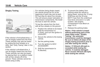 Black plate (86,1)Buick Enclave Owner Manual - 2011
10-86 Vehicle Care
Dinghy Towing
If the vehicle is front-wheel‐drive, it
can be dinghy towed from the front.
These vehicles may also be towed
by putting the front wheels on a
dolly. See “Dolly Towing” later in this
section.
If the vehicle is all‐wheel‐drive, it
can be dinghy towed from the front.
These vehicles can also be towed
by placing them on a platform trailer
with all four wheels off of the
ground. These vehicles cannot be
towed using a dolly.
For vehicles being dinghy towed,
the vehicle should be run at the
beginning of each day and at each
RV fuel stop for about five minutes.
This will ensure proper lubrication of
transmission components. Re-install
the fuse to start the vehicle.
To tow the vehicle from the front
with all four wheels on the ground:
1. Position the vehicle to be towed,
shift the transmission to
P (Park), and turn the ignition to
LOCK/OFF.
2. Secure the vehicle to the towing
vehicle.
3. Set the parking brake.
4. Turn the ignition to ACC/
ACCESSORY.
5. Shift the transmission to
N (Neutral).
6. To prevent the battery from
draining while the vehicle is
being towed, remove the 15 amp
ECM fuse and the 50 amp
BATT1 fuse from the underhood
fuse block and store in a safe
location. See Engine
Compartment Fuse Block on
page 10‑31.
7. Release the parking brake.
Notice: If the vehicle is towed
without performing each of the
steps listed under “Dinghy
Towing,” the automatic
transmission could be damaged.
Be sure to follow all steps of the
dinghy towing procedure prior to
and after towing the vehicle.
Notice: If 105 km/h (65 mph) is
exceeded while towing the
vehicle, it could be damaged.
Never exceed 105 km/h (65 mph)
while towing the vehicle.
 