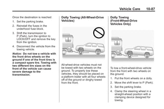 Black plate (87,1)Buick Enclave Owner Manual - 2011
Vehicle Care 10-87
Once the destination is reached:
1. Set the parking brake.
2. Reinstall the fuses in the
underhood fuse block.
3. Shift the transmission to
P (Park), turn the ignition to
LOCK/OFF and remove the key
from the ignition.
4. Disconnect the vehicle from the
towing vehicle.
Notice: Do not tow a vehicle with
the front drive wheels on the
ground if one of the front tires is
a compact spare tire. Towing with
two different tire sizes on the
front of the vehicle can cause
severe damage to the
transmission.
Dolly Towing (All-Wheel‐Drive
Vehicles)
All-wheel‐drive vehicles must not
be towed with two wheels on the
ground. To properly tow these
vehicles, they should be placed on
a platform trailer with all four wheels
off of the ground or dinghy towed
from the front.
Dolly Towing
(Front-Wheel‐Drive
Vehicles Only)
To tow a front-wheel‐drive vehicle
from the front with two wheels on
the ground:
1. Put the front wheels on a dolly.
2. Move the shift lever to P (Park).
3. Set the parking brake.
4. Clamp the steering wheel in a
straight-ahead position with a
clamping device designed for
towing.
 