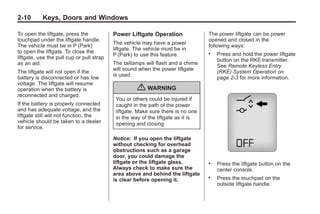 Black plate (10,1)Buick Enclave Owner Manual - 2011
2-10 Keys, Doors and Windows
To open the liftgate, press the
touchpad under the liftgate handle.
The vehicle must be in P (Park)
to open the liftgate. To close the
liftgate, use the pull cup or pull strap
as an aid.
The liftgate will not open if the
battery is disconnected or has low
voltage. The liftgate will resume
operation when the battery is
reconnected and charged.
If the battery is properly connected
and has adequate voltage, and the
liftgate still will not function, the
vehicle should be taken to a dealer
for service.
Power Liftgate Operation
The vehicle may have a power
liftgate. The vehicle must be in
P (Park) to use this feature.
The taillamps will flash and a chime
will sound when the power liftgate
is used.
{ WARNING
You or others could be injured if
caught in the path of the power
liftgate. Make sure there is no one
in the way of the liftgate as it is
opening and closing.
Notice: If you open the liftgate
without checking for overhead
obstructions such as a garage
door, you could damage the
liftgate or the liftgate glass.
Always check to make sure the
area above and behind the liftgate
is clear before opening it.
The power liftgate can be power
opened and closed in the
following ways:
. Press and hold the power liftgate
button on the RKE transmitter.
See Remote Keyless Entry
(RKE) System Operation on
page 2‑3 for more information.
. Press the liftgate button on the
center console.
. Press the touchpad on the
outside liftgate handle.
 