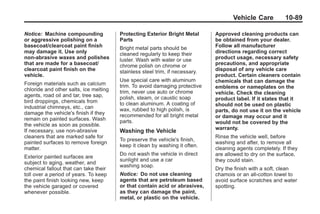 Black plate (89,1)Buick Enclave Owner Manual - 2011
Vehicle Care 10-89
Notice: Machine compounding
or aggressive polishing on a
basecoat/clearcoat paint finish
may damage it. Use only
non-abrasive waxes and polishes
that are made for a basecoat/
clearcoat paint finish on the
vehicle.
Foreign materials such as calcium
chloride and other salts, ice melting
agents, road oil and tar, tree sap,
bird droppings, chemicals from
industrial chimneys, etc., can
damage the vehicle's finish if they
remain on painted surfaces. Wash
the vehicle as soon as possible.
If necessary, use non-abrasive
cleaners that are marked safe for
painted surfaces to remove foreign
matter.
Exterior painted surfaces are
subject to aging, weather, and
chemical fallout that can take their
toll over a period of years. To keep
the paint finish looking new, keep
the vehicle garaged or covered
whenever possible.
Protecting Exterior Bright Metal
Parts
Bright metal parts should be
cleaned regularly to keep their
luster. Wash with water or use
chrome polish on chrome or
stainless steel trim, if necessary.
Use special care with aluminum
trim. To avoid damaging protective
trim, never use auto or chrome
polish, steam, or caustic soap
to clean aluminum. A coating of
wax, rubbed to high polish, is
recommended for all bright metal
parts.
Washing the Vehicle
To preserve the vehicle's finish,
keep it clean by washing it often.
Do not wash the vehicle in direct
sunlight and use a car
washing soap.
Notice: Do not use cleaning
agents that are petroleum based
or that contain acid or abrasives,
as they can damage the paint,
metal, or plastic on the vehicle.
Approved cleaning products can
be obtained from your dealer.
Follow all manufacturer
directions regarding correct
product usage, necessary safety
precautions, and appropriate
disposal of any vehicle care
product. Certain cleaners contain
chemicals that can damage the
emblems or nameplates on the
vehicle. Check the cleaning
product label. If it states that it
should not be used on plastic
parts, do not use it on the vehicle
or damage may occur and it
would not be covered by the
warranty.
Rinse the vehicle well, before
washing and after, to remove all
cleaning agents completely. If they
are allowed to dry on the surface,
they could stain.
Dry the finish with a soft, clean
chamois or an all-cotton towel to
avoid surface scratches and water
spotting.
 