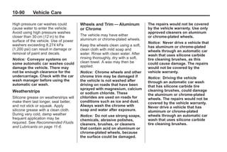 Black plate (90,1)Buick Enclave Owner Manual - 2011
10-90 Vehicle Care
High pressure car washes could
cause water to enter the vehicle.
Avoid using high pressure washes
closer than 30 cm (12 in) to the
surface of the vehicle. Use of power
washers exceeding 8,274 kPa
(1,200 psi) can result in damage or
removal of paint and decals.
Notice: Conveyor systems on
some automatic car washes could
damage the vehicle. There may
not be enough clearance for the
undercarriage. Check with the car
wash manager before using the
automatic car wash.
Weatherstrips
Silicone grease on weatherstrips will
make them last longer, seal better,
and not stick or squeak. Apply
silicone grease with a clean cloth.
During very cold, damp weather
frequent application may be
required. See Recommended Fluids
and Lubricants on page 11‑6.
Wheels and Trim — Aluminum
or Chrome
The vehicle may have either
aluminum or chrome-plated wheels.
Keep the wheels clean using a soft,
clean cloth with mild soap and
water. Rinse with clean water. After
rinsing thoroughly, dry with a soft,
clean towel. A wax may then be
applied.
Notice: Chrome wheels and other
chrome trim may be damaged if
the vehicle is not washed after
driving on roads that have been
sprayed with magnesium, calcium
or sodium chloride. These
chlorides are used on roads for
conditions such as ice and dust.
Always wash the chrome with
soap and water after exposure.
Notice: Do not use strong soaps,
chemicals, abrasive polishes,
cleaners, brushes, or cleaners
that contain acid on aluminum or
chrome-plated wheels, because
the surface could be damaged.
The repairs would not be covered
by the vehicle warranty. Use only
approved cleaners on aluminum
or chrome-plated wheels.
Notice: Never drive a vehicle that
has aluminum or chrome-plated
wheels through an automatic car
wash that uses silicone carbide
tire cleaning brushes, as this
could cause damage. The repairs
would not be covered by the
vehicle warranty.
Notice: Driving the vehicle
through an automatic car wash
that has silicone carbide tire
cleaning brushes, could damage
the aluminum or chrome-plated
wheels. The repairs would not be
covered by the vehicle warranty.
Never drive a vehicle that has
aluminum or chrome-plated
wheels through an automatic car
wash that uses silicone carbide
tire cleaning brushes.
 