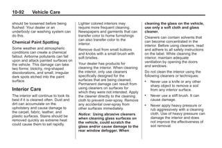Black plate (92,1)Buick Enclave Owner Manual - 2011
10-92 Vehicle Care
should be loosened before being
flushed. Your dealer or an
underbody car washing system can
do this.
Chemical Paint Spotting
Some weather and atmospheric
conditions can create a chemical
fallout. Airborne pollutants can fall
upon and attack painted surfaces on
the vehicle. This damage can take
two forms: blotchy, ring-shaped
discolorations, and small, irregular
dark spots etched into the paint
surface.
Interior Care
The interior will continue to look its
best if it is cleaned often. Dust and
dirt can accumulate on the
upholstery and cause damage to
the carpet, fabric, leather, and
plastic surfaces. Stains should be
removed quickly as extreme heat
could cause them to set rapidly.
Lighter colored interiors may
require more frequent cleaning.
Newspapers and garments that can
transfer color to home furnishings
can also transfer color to the
interior.
Remove dust from small buttons
and knobs with a small brush with
soft bristles.
Your dealer has products for
cleaning the interior. When cleaning
the interior, only use cleaners
specifically designed for the
surfaces that are being cleaned.
Permanent damage can result from
using cleaners on surfaces for
which they were not intended. Apply
the cleaner directly to the cleaning
cloth to prevent over-spray. Remove
any accidental over-spray from
other surfaces immediately.
Notice: Using abrasive cleaners
when cleaning glass surfaces on
the vehicle, could scratch the
glass and/or cause damage to the
rear window defogger. When
cleaning the glass on the vehicle,
use only a soft cloth and glass
cleaner.
Cleaners can contain solvents that
can become concentrated in the
interior. Before using cleaners, read
and adhere to all safety instructions
on the label. While cleaning the
interior, maintain adequate
ventilation by opening the doors
and windows.
Do not clean the interior using the
following cleaners or techniques:
. Never use a knife or any other
sharp object to remove a soil
from any interior surface.
. Never use a stiff brush. It can
cause damage.
. Never apply heavy pressure or
rub aggressively with a cleaning
cloth. Use of heavy pressure can
damage the interior and does
not improve the effectiveness of
soil removal.
 