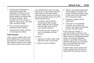 Black plate (93,1)Buick Enclave Owner Manual - 2011
Vehicle Care 10-93
. Avoid laundry detergents or
dishwashing soaps with
degreasers. Using too much
soap will leave a residue that
leaves streaks and attracts dirt.
For liquid cleaners, about
20 drops per 3.78 L (1 gal) of
water is a good guide. Use only
mild, neutral-pH soaps.
. Do not heavily saturate the
upholstery while cleaning.
. Cleaners that contain solvents
can damage the interior.
Fabric/Carpet
Use a vacuum cleaner with a soft
brush attachment to remove dust
and loose dirt. A canister vacuum
with rotating brushes in the nozzle
may only be used on floor carpet
and carpeted floor mats. For soils,
always try to remove them first with
plain water or club soda. Before
cleaning, gently remove as much of
the soil as possible using one of the
following techniques:
. For liquids: gently blot the
remaining soil with a paper
towel. Allow the soil to absorb
into the paper towel until no
more can be removed.
. For solid dry soils: remove as
much as possible and then
vacuum.
To clean:
1. Saturate a lint-free, clean white
cloth with water or club soda.
2. Remove excess moisture.
3. Start on the outside edge of the
soil and gently rub toward the
center. Continue cleaning, using
a clean area of the cloth each
time it becomes soiled.
4. Continue to gently rub the
soiled area.
5. If the soil is not completely
removed, use a mild soap
solution and repeat the cleaning
process with plain water.
If any of the soil remains, a
commercial fabric cleaner or spot
lifter may be necessary. Test a small
hidden area for colorfastness before
using a commercial upholstery
cleaner or spot lifter. If the locally
cleaned area gives any impression
that a ring formation may result,
clean the entire surface.
A paper towel can be used to blot
excess moisture from the fabric or
carpet after the cleaning process.
 
