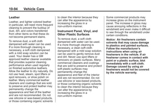 Black plate (94,1)Buick Enclave Owner Manual - 2011
10-94 Vehicle Care
Leather
Leather, and lighter colored leather
in particular, will need more frequent
cleaning to prevent the buildup of
dust, dirt, and colors transferred
from other items so that these do
not become permanent stains.
To remove dust, a soft cloth
dampened with water can be used.
If a more thorough cleaning is
necessary, a soft cloth dampened
with a mild soap solution can be
used. Your dealer has a GM
approved leather cleaner available
that provides superior cleaning
performance when used regularly
on finished automotive leathers.
Allow the leather to dry naturally. Do
not use heat, steam, spot lifters or
spot removers, or shoe polish on
leather. Many commercial leather
cleaners and coatings that are sold
to preserve and protect leather may
permanently change the
appearance and feel of the leather
and are not recommended. Do not
use silicone or wax-based products,
or those containing organic solvents
to clean the interior because they
can alter the appearance by
increasing the gloss in a
non-uniform manner.
Instrument Panel, Vinyl, and
Other Plastic Surfaces
To remove dust, a soft cloth
dampened with water can be used.
If a more thorough cleaning is
necessary, a clean soft cloth
dampened with a mild soap solution
can be used to gently remove dust
and dirt. Never use spot lifters or
removers on plastic surfaces. Many
commercial cleaners and coatings
that are sold to preserve and protect
soft plastic surfaces may
permanently change the
appearance and feel of the interior
and are not recommended. Do not
use silicone or wax-based products,
or those containing organic solvents
to clean the interior because they
can alter the appearance by
increasing the gloss in a
non-uniform manner.
Some commercial products may
increase gloss on the instrument
panel. The increase in gloss may
cause annoying reflections in the
windshield and even make it difficult
to see through the windshield under
certain conditions.
Notice: Air fresheners contain
solvents that may cause damage
to plastics and painted surfaces.
Follow the manufacturer’s
instructions when using air
fresheners in the vehicle. If air
freshener comes in contact with
paint or a plastic surface, blot
immediately with a soft cloth.
Damage caused by using air
fresheners would not be covered
by the vehicle warranty.
 