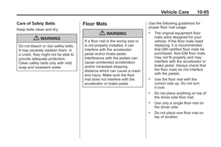 Black plate (95,1)Buick Enclave Owner Manual - 2011
Vehicle Care 10-95
Care of Safety Belts
Keep belts clean and dry.
{ WARNING
Do not bleach or dye safety belts.
It may severely weaken them. In
a crash, they might not be able to
provide adequate protection.
Clean safety belts only with mild
soap and lukewarm water.
Floor Mats
{ WARNING
If a floor mat is the wrong size or
is not properly installed, it can
interfere with the accelerator
pedal and/or brake pedal.
Interference with the pedals can
cause unintended acceleration
and/or increased stopping
distance which can cause a crash
and injury. Make sure the floor
mat does not interfere with the
accelerator or brake pedal.
Use the following guidelines for
proper floor mat usage.
. The original equipment floor
mats were designed for your
vehicle. If the floor mats need
replacing, it is recommended
that GM certified floor mats be
purchased. Non-GM floor mats
may not fit properly and may
interfere with the accelerator or
brake pedal. Always check that
the floor mats do not interfere
with the pedals.
. Use the floor mat with the
correct side up. Do not turn
it over.
. Do not place anything on top of
the driver side floor mat.
. Use only a single floor mat on
the driver side.
. Do not place one floor mat on
top of another.
 
