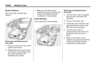 Black plate (96,1)Buick Enclave Owner Manual - 2011
10-96 Vehicle Care
Button Retainer
Floor mats with a button-type
retainer.
Removing and Replacing the
Floor Mat
1. Pull up on the rear of the mat to
unlock and remove.
2. Reinstall the floor mat by lining
up the floor mat openings over
the carpet retainers and
snapping into position.
3. Make sure the floor mat is
properly secured and verify that
it does not interfere with the
accelerator or brake pedal.
Knob Retainer
Floor mats with a knob retainer.
Removing and Replacing the
Floor Mat
1. Turn the knob until it is aligned
with the slot in the floor mat
grommet.
2. Pull up on the floor mat.
3. Center the slot in the floor mat
grommet with the knob on the
floor and set into position.
4. Turn the knob until it is
perpendicular to the slot in the
grommet to lock the mat in
place.
5. Make sure the floor mat is
properly secured and verify that
it does not interfere with the
accelerator or brake pedal.
 