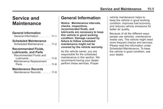 Black plate (1,1)Buick Enclave Owner Manual - 2011
Service and Maintenance 11-1
Service and
Maintenance
General Information
General Information . . . . . . . . . . 11-1
Scheduled Maintenance
Scheduled Maintenance . . . . . 11-2
Recommended Fluids,
Lubricants, and Parts
Recommended Fluids and
Lubricants . . . . . . . . . . . . . . . . . . 11-6
Maintenance Replacement
Parts . . . . . . . . . . . . . . . . . . . . . . . 11-8
Maintenance Records
Maintenance Records . . . . . . . . 11-9
General Information
Notice: Maintenance intervals,
checks, inspections,
recommended fluids, and
lubricants are necessary to keep
this vehicle in good working
condition. Damage caused by
failure to follow scheduled
maintenance might not be
covered by the vehicle warranty.
As the vehicle owner, you are
responsible for the scheduled
maintenance in this section. We
recommend having your dealer
perform these services. Proper
vehicle maintenance helps to
keep the vehicle in good working
condition, improves fuel economy,
and reduces vehicle emissions for
better air quality.
Because of all the different ways
people use vehicles, maintenance
needs vary. The vehicle might need
more frequent checks and services.
Please read the information under
Scheduled Maintenance. To keep
the vehicle in good condition, see
your dealer.
 