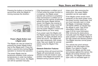 Black plate (11,1)Buick Enclave Owner Manual - 2011
Keys, Doors and Windows 2-11
Pressing the buttons or touchpad a
second time while the liftgate is
moving reverses the direction.
Power Liftgate Button near
Liftgate Latch
The liftgate can also be closed by
pressing the power liftgate button
next to the liftgate latch. Press the
button a second time during liftgate
operation to reverse that operation.
The power liftgate may be
temporarily disabled under extreme
temperatures or under low battery
conditions. If this occurs, the liftgate
can still be operated manually.
If the transmission is shifted out of
P (Park) while the power function is
in progress, the liftgate power
function will continue to completion.
If the transmission is shifted out of
P (Park) and the vehicle accelerates
before the power liftgate latches
closed, the liftgate may reverse to
the open position. Cargo could fall
out of the vehicle. Always make
sure the power liftgate is closed and
latched before you drive away.
If you power open the liftgate and
the liftgate support struts have lost
pressure, the lights will flash and a
chime will sound. The liftgate will
stay open temporarily, then slowly
close. See your dealer for service
before using the liftgate if this
occurs.
Obstacle Detection Features
A warning chime will sound and the
liftgate will automatically reverse
direction to the full closed or open
position if the liftgate encounters an
obstacle during a power open or
close cycle. After removing the
obstruction, the power liftgate
operation can be used again.
If the liftgate comes across more
obstacles on the same power cycle,
the power function deactivates, and
you must manually open or close
the liftgate. A message displays,
LIFTGATE OPEN, to indicate that
the liftgate is open. See Driver
Information Center (DIC) on
page 5‑25 for more information.
After removing the obstructions,
manually open the liftgate to the full
open position or close the liftgate to
the fully closed and latched position.
The liftgate resumes normal power
operation.
The vehicle has pinch sensors
located on the side edges of the
liftgate. If an object is caught
between the liftgate and the body
and presses against this sensor, the
liftgate will reverse direction and
open fully. The liftgate will remain
open until it is activated again or
 