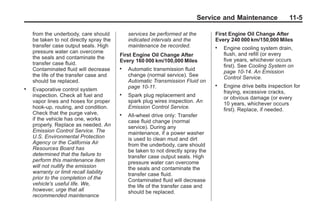 Black plate (5,1)Buick Enclave Owner Manual - 2011
Service and Maintenance 11-5
from the underbody, care should
be taken to not directly spray the
transfer case output seals. High
pressure water can overcome
the seals and contaminate the
transfer case fluid.
Contaminated fluid will decrease
the life of the transfer case and
should be replaced.
. Evaporative control system
inspection. Check all fuel and
vapor lines and hoses for proper
hook‐up, routing, and condition.
Check that the purge valve,
if the vehicle has one, works
properly. Replace as needed. An
Emission Control Service. The
U.S. Environmental Protection
Agency or the California Air
Resources Board has
determined that the failure to
perform this maintenance item
will not nullify the emission
warranty or limit recall liability
prior to the completion of the
vehicle's useful life. We,
however, urge that all
recommended maintenance
services be performed at the
indicated intervals and the
maintenance be recorded.
First Engine Oil Change After
Every 160 000 km/100,000 Miles
. Automatic transmission fluid
change (normal service). See
Automatic Transmission Fluid on
page 10‑11.
. Spark plug replacement and
spark plug wires inspection. An
Emission Control Service.
. All‐wheel drive only: Transfer
case fluid change (normal
service). During any
maintenance, if a power washer
is used to clean mud and dirt
from the underbody, care should
be taken to not directly spray the
transfer case output seals. High
pressure water can overcome
the seals and contaminate the
transfer case fluid.
Contaminated fluid will decrease
the life of the transfer case and
should be replaced.
First Engine Oil Change After
Every 240 000 km/150,000 Miles
. Engine cooling system drain,
flush, and refill (or every
five years, whichever occurs
first). See Cooling System on
page 10‑14. An Emission
Control Service.
. Engine drive belts inspection for
fraying, excessive cracks,
or obvious damage (or every
10 years, whichever occurs
first). Replace, if needed.
 
