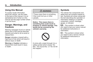 Black plate (4,1)Buick Enclave Owner Manual - 2011
iv Introduction
Using this Manual
To quickly locate information
about the vehicle, use the Index
in the back of the manual. It is an
alphabetical list of what is in the
manual and the page number where
it can be found.
Danger, Warnings, and
Cautions
Warning messages found on vehicle
labels and in this manual describe
hazards and what to do to avoid or
reduce them.
Danger indicates a hazard with a
high level of risk which will result in
serious injury or death.
Warning or Caution indicates a
hazard that could result in injury
or death.
{ WARNING
These mean there is something
that could hurt you or other
people.
Notice: This means there is
something that could result in
property or vehicle damage. This
would not be covered by the
vehicle's warranty.
A circle with a slash through it is a
safety symbol which means “Do
Not,” “Do not do this,” or “Do not let
this happen.”
Symbols
The vehicle has components and
labels that use symbols instead of
text. Symbols are shown along with
the text describing the operation or
information relating to a specific
component, control, message,
gauge, or indicator.
M : This symbol is shown when
you need to see your owner manual
for additional instructions or
information.
* : This symbol is shown when
you need to see a service manual
for additional instructions or
information.
 
