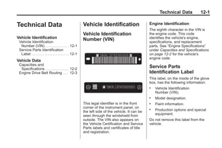 Black plate (1,1)Buick Enclave Owner Manual - 2011
Technical Data 12-1
Technical Data
Vehicle Identification
Vehicle Identification
Number (VIN) . . . . . . . . . . . . . . 12-1
Service Parts Identification
Label . . . . . . . . . . . . . . . . . . . . . . . 12-1
Vehicle Data
Capacities and
Specifications . . . . . . . . . . . . . . 12-2
Engine Drive Belt Routing . . . 12-3
Vehicle Identification
Vehicle Identification
Number (VIN)
This legal identifier is in the front
corner of the instrument panel, on
the left side of the vehicle. It can be
seen through the windshield from
outside. The VIN also appears on
the Vehicle Certification and Service
Parts labels and certificates of title
and registration.
Engine Identification
The eighth character in the VIN is
the engine code. This code
identifies the vehicle's engine,
specifications, and replacement
parts. See “Engine Specifications”
under Capacities and Specifications
on page 12‑2 for the vehicle's
engine code.
Service Parts
Identification Label
This label, on the inside of the glove
box, has the following information:
. Vehicle Identification
Number (VIN).
. Model designation.
. Paint information.
. Production options and special
equipment.
Do not remove this label from the
vehicle.
 