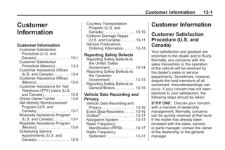 Black plate (1,1)Buick Enclave Owner Manual - 2011
Customer Information 13-1
Customer
Information
Customer Information
Customer Satisfaction
Procedure (U.S. and
Canada) . . . . . . . . . . . . . . . . . . . . 13-1
Customer Satisfaction
Procedure (Mexico) . . . . . . . . 13-3
Customer Assistance Offices
(U.S. and Canada) . . . . . . . . . 13-4
Customer Assistance Offices
(Mexico) . . . . . . . . . . . . . . . . . . . . 13-5
Customer Assistance for Text
Telephone (TTY) Users (U.S.
and Canada) . . . . . . . . . . . . . . . 13-6
Online Owner Center . . . . . . . . 13-6
GM Mobility Reimbursement
Program (U.S. and
Canada) . . . . . . . . . . . . . . . . . . . . 13-7
Roadside Assistance Program
(U.S. and Canada) . . . . . . . . . 13-7
Roadside Assistance Program
(Mexico) . . . . . . . . . . . . . . . . . . . . 13-9
Scheduling Service
Appointments (U.S. and
Canada) . . . . . . . . . . . . . . . . . . . . 13-9
Courtesy Transportation
Program (U.S. and
Canada) . . . . . . . . . . . . . . . . . . 13-10
Collision Damage Repair
(U.S. and Canada) . . . . . . . . 13-11
Service Publications
Ordering Information . . . . . . 13-13
Reporting Safety Defects
Reporting Safety Defects to
the United States
Government . . . . . . . . . . . . . . . 13-14
Reporting Safety Defects to
the Canadian
Government . . . . . . . . . . . . . . . 13-15
Reporting Safety Defects to
General Motors . . . . . . . . . . . 13-15
Vehicle Data Recording and
Privacy
Vehicle Data Recording and
Privacy . . . . . . . . . . . . . . . . . . . . 13-16
Event Data Recorders . . . . . . 13-16
OnStar®
. . . . . . . . . . . . . . . . . . . . 13-17
Navigation System . . . . . . . . . 13-17
Radio Frequency
Identification (RFID) . . . . . . . 13-17
Radio Frequency
Statement . . . . . . . . . . . . . . . . . 13-17
Customer Information
Customer Satisfaction
Procedure (U.S. and
Canada)
Your satisfaction and goodwill are
important to the dealer and to Buick.
Normally, any concerns with the
sales transaction or the operation
of the vehicle will be resolved by
the dealer's sales or service
departments. Sometimes, however,
despite the best intentions of all
concerned, misunderstandings can
occur. If your concern has not been
resolved to your satisfaction, the
following steps should be taken:
STEP ONE: Discuss your concern
with a member of dealership
management. Normally, concerns
can be quickly resolved at that level.
If the matter has already been
reviewed with the sales, service,
or parts manager, contact the owner
of the dealership or the general
manager.
 