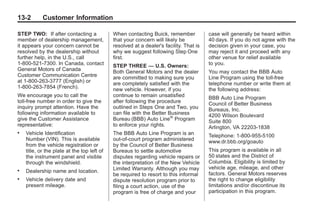 Black plate (2,1)Buick Enclave Owner Manual - 2011
13-2 Customer Information
STEP TWO: If after contacting a
member of dealership management,
it appears your concern cannot be
resolved by the dealership without
further help, in the U.S., call
1-800-521-7300. In Canada, contact
General Motors of Canada
Customer Communication Centre
at 1‐800-263-3777 (English) or
1-800-263-7854 (French).
We encourage you to call the
toll-free number in order to give the
inquiry prompt attention. Have the
following information available to
give the Customer Assistance
representative:
. Vehicle Identification
Number (VIN). This is available
from the vehicle registration or
title, or the plate at the top left of
the instrument panel and visible
through the windshield.
. Dealership name and location.
. Vehicle delivery date and
present mileage.
When contacting Buick, remember
that your concern will likely be
resolved at a dealer's facility. That is
why we suggest following Step One
first.
STEP THREE — U.S. Owners:
Both General Motors and the dealer
are committed to making sure you
are completely satisfied with the
new vehicle. However, if you
continue to remain unsatisfied
after following the procedure
outlined in Steps One and Two, you
can file with the Better Business
Bureau (BBB) Auto Line®
Program
to enforce your rights.
The BBB Auto Line Program is an
out-of-court program administered
by the Council of Better Business
Bureaus to settle automotive
disputes regarding vehicle repairs or
the interpretation of the New Vehicle
Limited Warranty. Although you may
be required to resort to this informal
dispute resolution program prior to
filing a court action, use of the
program is free of charge and your
case will generally be heard within
40 days. If you do not agree with the
decision given in your case, you
may reject it and proceed with any
other venue for relief available
to you.
You may contact the BBB Auto
Line Program using the toll-free
telephone number or write them at
the following address:
BBB Auto Line Program
Council of Better Business
Bureaus, Inc.
4200 Wilson Boulevard
Suite 800
Arlington, VA 22203-1838
Telephone: 1-800-955-5100
www.dr.bbb.org/goauto
This program is available in all
50 states and the District of
Columbia. Eligibility is limited by
vehicle age, mileage, and other
factors. General Motors reserves
the right to change eligibility
limitations and/or discontinue its
participation in this program.
 