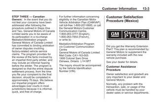 Black plate (3,1)Buick Enclave Owner Manual - 2011
Customer Information 13-3
STEP THREE — Canadian
Owners: In the event that you do
not feel your concerns have been
addressed after following the
procedure outlined in Steps One
and Two, General Motors of Canada
Limited wants you to be aware of
its participation in a no-charge
Mediation/Arbitration program.
General Motors of Canada Limited
has committed to binding arbitration
of owner disputes involving
factory-related vehicle service
claims. The program provides for
the review of the facts involved by
an impartial third party arbiter, and
may include an informal hearing
before the arbiter. The program is
designed so that the entire dispute
settlement process, from the time
you file your complaint to the final
decision, should be completed in
approximately 70 days. We believe
our impartial program offers
advantages over courts in most
jurisdictions because it is informal,
quick, and free of charge.
For further information concerning
eligibility in the Canadian Motor
Vehicle Arbitration Plan (CAMVAP),
call toll-free 1-800-207-0685, or call
the General Motors Customer
Communication Centre,
1-800-263-3777 (English),
1-800-263-7854 (French),
or write to:
Mediation/Arbitration Program
c/o Customer Communication
Centre
General Motors of Canada Limited
Mail Code: CA1-163-005
1908 Colonel Sam Drive
Oshawa, Ontario L1H 8P7
The inquiry should be accompanied
by the Vehicle Identification
Number (VIN).
Customer Satisfaction
Procedure (Mexico)
Did you get the Warranty Extension
Plan? This plan is recommended by
General Motors to supplement the
warranty included with the new
vehicle purchase.
See your dealer for details.
Customer Assistance
Procedure
Owner satisfaction and goodwill are
very important to your dealer and
General Motors.
Normally, any problem with the
transaction, sale, or usage of the
vehicle must be handled by your
dealer sales or service departments.
 