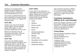 Black plate (4,1)Buick Enclave Owner Manual - 2011
13-4 Customer Information
However, we recognize that
despite the good intentions of all
parties involved, sometimes a
misunderstanding may occur.
If you have a problem that has not
been satisfactorily handled through
the normal means, we suggest the
following steps:
STEP ONE
Explain your case to the dealer
service agent, service manager,
dealer sales agent, or sales
manager, depending on your case.
Make sure that they have all
necessary information. They are
interested in your continual
satisfaction.
STEP TWO
If you are not satisfied, please
contact the general manager or the
dealership owner to ask for their
help. If they are not able to resolve
your case, ask them to contact the
right people at General Motors for
support, if needed.
STEP THREE
If your case is not resolved in a
reasonable amount of time by your
dealer, please call the General
Motors Customer Assistance
Center (CAC) and provide the
following information:
. Name
. Address
. Phone number
. Model year
. Brand
. Vehicle Identification
Number (VIN)
. Mileage
. Delivery date
. Description of the problem
. Dealership name
. Dealership address
See Customer Assistance Offices
(U.S. and Canada) on page 13‑4
or Customer Assistance Offices
(Mexico) on page 13‑5 for more
information.
Customer Assistance
Offices (U.S. and Canada)
Buick encourages customers to call
the toll-free number for assistance.
However, if a customer wishes to
write or e-mail Buick, the letter
should be addressed to:
United States
Buick Customer Assistance Center
P.O. Box 33136
Detroit, MI 48232-5136
www.Buick.com
1-800-521-7300
1-800-832-8425 (For Text
Telephone devices (TTYs))
Roadside Assistance:
1-800-252-1112
 