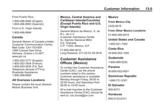 Black plate (5,1)Buick Enclave Owner Manual - 2011
Customer Information 13-5
From Puerto Rico:
1-800-496-9992 (English)
1-800-496-9993 (Spanish)
From U.S. Virgin Islands:
1-800-496-9994
Canada
General Motors of Canada Limited
Customer Communication Centre,
Mail Code: CA1-163-005
1908 Colonel Sam Drive
Oshawa, Ontario L1H 8P7
www.gm.ca
1-800-263-3777 (English)
1-800-263-7854 (French)
1-800-263-3830 (For Text
Telephone devices (TTYs))
Roadside Assistance:
1-800-268-6800
All Overseas Locations
Please contact the local General
Motors Business Unit.
Mexico, Central America and
Caribbean Islands/Countries
(Except Puerto Rico and U.S.
Virgin Islands)
General Motors de Mexico, S. de
R.L. de C.V.
Customer Assistance Center
Av. Ejercito Nacional #843
Col. Granada
C.P. 11520, Mexico, D.F.
01-800-466-0818
Long Distance: 011-52-53 29 0818
Customer Assistance
Offices (Mexico)
To contact the Customer Assistance
Center (CAC), use the phone
numbers listed in this section.
Customer assistance is available
Monday through Friday, 08:00 to
20:00 hours, and Saturdays from
08:00 to 15:00 hours.
All e-mail inquiries to the Customer
Assistance Center (CAC) should be
sent to: cac.buick@gm.com.
Mexico
From Mexico City
5329-0818
From Other Mexico Locations
01-800-466-0818
United States and Canada
1-800-521-7300
Costa Rica
00-800-052-1005
Guatemala
1-800-999-5252
Panama
00-800-052-0001
Dominican Republic
1-888-751-5301
El Salvador
800-6273
Honduras
800-0122-6101
 