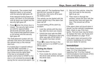 Black plate (13,1)Buick Enclave Owner Manual - 2011
Keys, Doors and Windows 2-13
30 seconds. The content theft
deterrent alarm is not armed
until the security light goes off.
If the delayed locking feature is
active, the alarm is not activated
until all doors are closed and the
security light goes off.
. Press Q when the driver door is
closed. The security light comes
on solid for approximately
30 seconds and then goes off.
The content theft deterrent alarm
is not armed until the security
light goes off.
The theft-deterrent system will not
activate if the doors are locked with
the vehicle's key or the manual
door lock.
If a locked door is opened without
using the RKE transmitter, a
ten second pre-alarm occurs. The
horn chirps and the lights flash.
If the key is not placed in the
ignition and turned to START or the
door is not unlocked by pressing Q
during the ten second pre-alarm, the
alarm goes off. The headlamps flash
and the horn sounds for about
30 seconds, then turns off to save
the battery power.
The vehicle can be started with the
correct ignition key if the alarm has
been set off.
To avoid setting off the alarm by
accident:
. Lock the vehicle with the door
key after the doors are closed.
. Unlock the door with the RKE
transmitter. Unlocking a door any
other way sets off the alarm if
the system has been armed.
Press K or place the key in the
ignition and turn it to START to turn
off the alarm.
Testing the Alarm
To test the alarm:
1. From inside the vehicle, lower
the driver side window and open
the driver door.
2. Press Q.
3. Get out of the vehicle, close the
door and wait for the security
light to go out.
4. Then reach in through the
window, unlock the door with the
manual door lock and open the
door. This should set off the
alarm.
If the alarm does not sound when it
should, but the vehicle's headlamps
flash, check to see if the horn
works. The horn fuse may be blown.
To replace the fuse, see Fuses and
Circuit Breakers on page 10‑31.
If the alarm does not sound or the
vehicle's headlamps do not flash,
see your dealer for service.
Immobilizer
See Radio Frequency Statement on
page 13‑17 for information
regarding Part 15 of the Federal
Communications Commission (FCC)
rules and Industry Canada
Standards RSS-210/220/310.
 