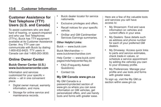 Black plate (6,1)Buick Enclave Owner Manual - 2011
13-6 Customer Information
Customer Assistance for
Text Telephone (TTY)
Users (U.S. and Canada)
To assist customers who are deaf,
hard of hearing, or speech-impaired
and who use Text Telephones
(TTYs), Buick has TTY equipment
available at its Customer Assistance
Center. Any TTY user can
communicate with Buick by dialing:
1-800-832-8425. TTY users in
Canada can dial 1‐800‐263-3830.
Online Owner Center
Buick Owner Center (U.S.)
www.buickownercenter.com
Information and services
customized for your specific v
ehicle — all in one convenient
place.
. Digital owner manual, warranty
information, and more.
. Storage for online service and
maintenance records.
. Buick dealer locator for service
nationwide.
. Exclusive privileges and offers.
. Recall notices for your specific
vehicle.
. OnStar and GM Cardmember
Services Earnings summaries.
Other Helpful Links:
Buick — www.buick.com
Buick Merchandise —
www.buickmerchandise.com
Help Center — www.buick.com/
pages/mds/helpcenter/faq.do
. FAQ (Frequently Asked
Questions)
. Contact Us
My GM Canada www.gm.ca
My GM Canada is a
password-protected section of
www.gm.ca where you can save
information on GM vehicles, get
personalized offers, and use handy
tools and forms with greater ease.
Here are a few of the valuable tools
and services you will have
access to:
. My Showroom: Find and save
information on vehicles and
current offers in your area.
. My Dealers: Save details such
as address and phone number
for each of your preferred GM
dealers.
. My Driveway: Access quick links
to parts and service estimates,
check trade-in values, or
schedule a service appointment
by adding the vehicles you own
to your driveway profile.
. My Preferences: Manage your
profile and use tools and forms
with greater ease.
To sign up, visit the My GM.ca
section within www.gm.ca.
 