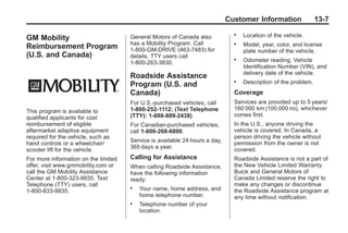 Black plate (7,1)Buick Enclave Owner Manual - 2011
Customer Information 13-7
GM Mobility
Reimbursement Program
(U.S. and Canada)
This program is available to
qualified applicants for cost
reimbursement of eligible
aftermarket adaptive equipment
required for the vehicle, such as
hand controls or a wheelchair/
scooter lift for the vehicle.
For more information on the limited
offer, visit www.gmmobility.com or
call the GM Mobility Assistance
Center at 1-800-323-9935. Text
Telephone (TTY) users, call
1-800-833-9935.
General Motors of Canada also
has a Mobility Program. Call
1-800-GM-DRIVE (463-7483) for
details. TTY users call
1-800-263-3830.
Roadside Assistance
Program (U.S. and
Canada)
For U.S.‐purchased vehicles, call
1-800-252-1112; (Text Telephone
(TTY): 1‐888‐889‐2438).
For Canadian‐purchased vehicles,
call 1-800-268-6800.
Service is available 24 hours a day,
365 days a year.
Calling for Assistance
When calling Roadside Assistance,
have the following information
ready:
. Your name, home address, and
home telephone number.
. Telephone number of your
location.
. Location of the vehicle.
. Model, year, color, and license
plate number of the vehicle.
. Odometer reading, Vehicle
Identification Number (VIN), and
delivery date of the vehicle.
. Description of the problem.
Coverage
Services are provided up to 5 years/
160 000 km (100,000 mi), whichever
comes first.
In the U.S., anyone driving the
vehicle is covered. In Canada, a
person driving the vehicle without
permission from the owner is not
covered.
Roadside Assistance is not a part of
the New Vehicle Limited Warranty.
Buick and General Motors of
Canada Limited reserve the right to
make any changes or discontinue
the Roadside Assistance program at
any time without notification.
 