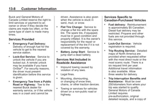 Black plate (8,1)Buick Enclave Owner Manual - 2011
13-8 Customer Information
Buick and General Motors of
Canada Limited reserve the right to
limit services or payment to an
owner or driver if they decide the
claims are made too often, or the
same type of claim is made many
times.
Services Provided
. Emergency Fuel Delivery:
Delivery of enough fuel for the
vehicle to get to the nearest
service station.
. Lock‐Out Service: Service to
unlock the vehicle if you are
locked out. A remote unlock
may be available if you have
OnStar®
. For security reasons,
the driver must present
identification before this service
is given.
. Emergency Tow from a Public
Road or Highway: Tow to the
nearest Buick dealer for
warranty service, or if the vehicle
was in a crash and cannot be
driven. Assistance is also given
when the vehicle is stuck in
sand, mud, or snow.
. Flat Tire Change: Service to
change a flat tire with the spare
tire. The spare tire, if equipped,
must be in good condition and
properly inflated. It is the owner's
responsibility for the repair or
replacement of the tire if it is not
covered by the warranty.
. Battery Jump Start: Service to
jump start a dead battery.
Services Not Included in
Roadside Assistance
. Impound towing caused by
violation of any laws.
. Legal fines.
. Mounting, dismounting,
or changing of snow tires,
chains, or other traction devices.
. Towing or services for vehicles
driven on a non-public road or
highway.
Services Specific to
Canadian‐Purchased Vehicles
. Fuel delivery: Reimbursement
is approximately $5 Canadian.
Diesel fuel delivery may be
restricted. Propane and other
fuels are not provided through
this service.
. Lock-Out Service: Vehicle
registration is required.
. Trip Routing Service: Detailed
maps of North America are
provided when requested either
with the most direct route or the
most scenic route. There is a
six request limit per year.
Additional travel information
is also available. Allow
three weeks for delivery.
. Trip Interruption Benefits and
Assistance: Must be over
250 kilometers from where your
trip was started to qualify.
General Motors of Canada
Limited requires
pre-authorization, original
detailed receipts, and a copy of
 