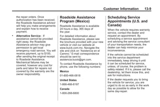 Black plate (9,1)Buick Enclave Owner Manual - 2011
Customer Information 13-9
the repair orders. Once
authorization has been received,
the Roadside Assistance advisor
will help you make arrangements
and explain how to receive
payment.
. Alternative Service: If
assistance cannot be provided
right away, the Roadside
Assistance advisor may give
permission to get local
emergency road service. You will
receive payment, up to $100,
after sending the original receipt
to Roadside Assistance.
Mechanical failures may be
covered, however any cost for
parts and labor for repairs not
covered by the warranty are the
owner responsibility.
Roadside Assistance
Program (Mexico)
Roadside Assistance is available
24 hours a day, 365 days of
the year.
For detailed information about
Roadside Assistance, please see
the brochure provided with your new
vehicle or visit our website at:
www.buick.com.mx. Navigate the
site and click on “Asistencia en el
Camino.” E-mail correspondence
should be sent to:
asistencia.buick@gm.com.
To contact Roadside Assistance by
phone, use the following numbers:
Mexico
01-800-466-0818
United States
1-866-466-8197
Canada
1-800-268-6800
Scheduling Service
Appointments (U.S. and
Canada)
When the vehicle requires warranty
service, contact the dealer and
request an appointment. By
scheduling a service appointment
and advising the service consultant
of your transportation needs, the
dealer can help minimize your
inconvenience.
If the vehicle cannot be scheduled
into the service department
immediately, keep driving it until
it can be scheduled for service,
unless, of course, the problem is
safety related. If it is, please call the
dealership, let them know this, and
ask for instructions.
If the dealer requests you to bring
the vehicle for service, you are
urged to do so as early in the work
day as possible to allow for the
same day-repair.
 