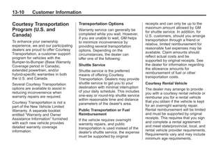 Black plate (10,1)Buick Enclave Owner Manual - 2011
13-10 Customer Information
Courtesy Transportation
Program (U.S. and
Canada)
To enhance your ownership
experience, we and our participating
dealers are proud to offer Courtesy
Transportation, a customer support
program for vehicles with the
Bumper-to-Bumper (Base Warranty
Coverage period in Canada),
extended powertrain, and/or
hybrid‐specific warranties in both
the U.S. and Canada.
Several Courtesy Transportation
options are available to assist in
reducing inconvenience when
warranty repairs are required.
Courtesy Transportation is not a
part of the New Vehicle Limited
Warranty. A separate booklet
entitled “Warranty and Owner
Assistance Information” furnished
with each new vehicle provides
detailed warranty coverage
information.
Transportation Options
Warranty service can generally be
completed while you wait. However,
if you are unable to wait, GM helps
to minimize inconvenience by
providing several transportation
options. Depending on the
circumstances, the dealer can
offer one of the following:
Shuttle Service
Shuttle service is the preferred
means of offering Courtesy
Transportation. Dealers may provide
shuttle service to get you to your
destination with minimal interruption
of your daily schedule. This includes
one‐way or round‐trip shuttle service
within reasonable time and distance
parameters of the dealer's area.
Public Transportation or Fuel
Reimbursement
If the vehicle requires overnight
warranty repairs, and public
transportation is used instead of the
dealer's shuttle service, the expense
must be supported by original
receipts and can only be up to the
maximum amount allowed by GM
for shuttle service. In addition, for
U.S. customers, should you arrange
transportation through a friend or
relative, limited reimbursement for
reasonable fuel expenses may be
available. Claim amounts should
reflect actual costs and be
supported by original receipts. See
the dealer for information regarding
the allowance amounts for
reimbursement of fuel or other
transportation costs.
Courtesy Rental Vehicle
The dealer may arrange to provide
you with a courtesy rental vehicle or
reimburse you for a rental vehicle
that you obtain if the vehicle is kept
for an overnight warranty repair.
Rental reimbursement will be limited
and must be supported by original
receipts. This requires that you sign
and complete a rental agreement
and meet state/provincial, local, and
rental vehicle provider requirements.
Requirements vary and may include
minimum age requirements,
 